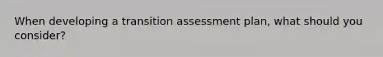 When developing a transition assessment plan, what should you consider?