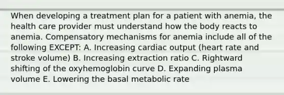 When developing a treatment plan for a patient with anemia, the health care provider must understand how the body reacts to anemia. Compensatory mechanisms for anemia include all of the following EXCEPT: A. Increasing cardiac output (heart rate and stroke volume) B. Increasing extraction ratio C. Rightward shifting of the oxyhemoglobin curve D. Expanding plasma volume E. Lowering the basal metabolic rate