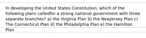 In developing the United States Constitution, which of the following plans calledfor a strong national government with three separate branches? a) the Virginia Plan b) the NewJersey Plan c) The Connecticut Plan d) the Philadelphia Plan e) the Hamilton Plan