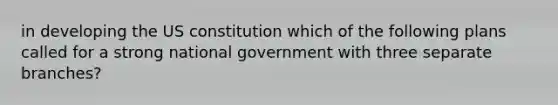 in developing the US constitution which of the following plans called for a strong national government with three separate branches?