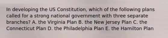 In developing the US Constitution, which of the following plans called for a strong national government with three separate branches? A. the Virginia Plan B. the New Jersey Plan C. the Connecticut Plan D. the Philadelphia Plan E. the Hamilton Plan