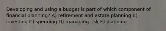 Developing and using a budget is part of which component of financial planning? A) retirement and estate planning B) investing C) spending D) managing risk E) planning