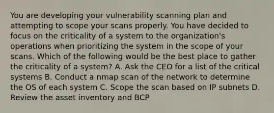 You are developing your vulnerability scanning plan and attempting to scope your scans properly. You have decided to focus on the criticality of a system to the organization's operations when prioritizing the system in the scope of your scans. Which of the following would be the best place to gather the criticality of a system? A. Ask the CEO for a list of the critical systems B. Conduct a nmap scan of the network to determine the OS of each system C. Scope the scan based on IP subnets D. Review the asset inventory and BCP