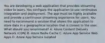 You are developing a web application that provides streaming video to users. You configure the application to use continuous integration and deployment. The app must be highly available and provide a continuous streaming experience for users. You need to recommend a solution that allows the application to store data in a geographical location that is closest to the user. What should you recommend? A. Azure Content Delivery Network (CDN) B. Azure Redis Cache C. Azure App Service Web Apps D. Azure App Service Isolated