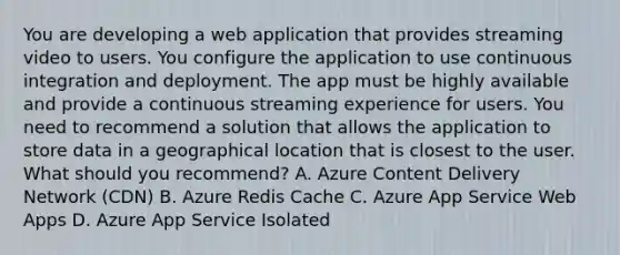 You are developing a web application that provides streaming video to users. You configure the application to use continuous integration and deployment. The app must be highly available and provide a continuous streaming experience for users. You need to recommend a solution that allows the application to store data in a geographical location that is closest to the user. What should you recommend? A. Azure Content Delivery Network (CDN) B. Azure Redis Cache C. Azure App Service Web Apps D. Azure App Service Isolated