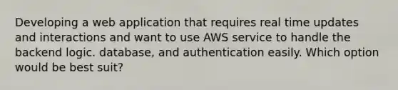 Developing a web application that requires real time updates and interactions and want to use AWS service to handle the backend logic. database, and authentication easily. Which option would be best suit?