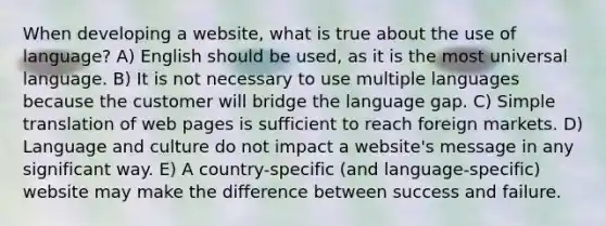 When developing a website, what is true about the use of language? A) English should be used, as it is the most universal language. B) It is not necessary to use multiple languages because the customer will bridge the language gap. C) Simple translation of web pages is sufficient to reach foreign markets. D) Language and culture do not impact a website's message in any significant way. E) A country-specific (and language-specific) website may make the difference between success and failure.