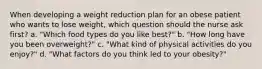 When developing a weight reduction plan for an obese patient who wants to lose weight, which question should the nurse ask first? a. "Which food types do you like best?" b. "How long have you been overweight?" c. "What kind of physical activities do you enjoy?" d. "What factors do you think led to your obesity?"