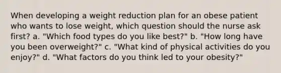 When developing a weight reduction plan for an obese patient who wants to lose weight, which question should the nurse ask first? a. "Which food types do you like best?" b. "How long have you been overweight?" c. "What kind of physical activities do you enjoy?" d. "What factors do you think led to your obesity?"