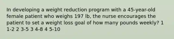 In developing a weight reduction program with a 45-year-old female patient who weighs 197 lb, the nurse encourages the patient to set a weight loss goal of how many pounds weekly? 1 1-2 2 3-5 3 4-8 4 5-10