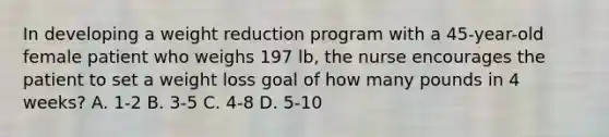 In developing a weight reduction program with a 45-year-old female patient who weighs 197 lb, the nurse encourages the patient to set a weight loss goal of how many pounds in 4 weeks? A. 1-2 B. 3-5 C. 4-8 D. 5-10