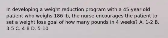 In developing a weight reduction program with a 45-year-old patient who weighs 186 lb, the nurse encourages the patient to set a weight loss goal of how many pounds in 4 weeks? A. 1-2 B. 3-5 C. 4-8 D. 5-10