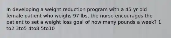 In developing a weight reduction program with a 45-yr old female patient who weighs 97 lbs, the nurse encourages the patient to set a weight loss goal of how many pounds a week? 1 to2 3to5 4to8 5to10