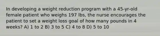 In developing a weight reduction program with a 45-yr-old female patient who weighs 197 lbs, the nurse encourages the patient to set a weight loss goal of how many pounds in 4 weeks? A) 1 to 2 B) 3 to 5 C) 4 to 8 D) 5 to 10