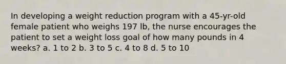 In developing a weight reduction program with a 45-yr-old female patient who weighs 197 lb, the nurse encourages the patient to set a weight loss goal of how many pounds in 4 weeks? a. 1 to 2 b. 3 to 5 c. 4 to 8 d. 5 to 10