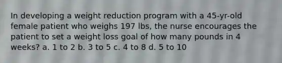 In developing a weight reduction program with a 45-yr-old female patient who weighs 197 lbs, the nurse encourages the patient to set a weight loss goal of how many pounds in 4 weeks? a. 1 to 2 b. 3 to 5 c. 4 to 8 d. 5 to 10