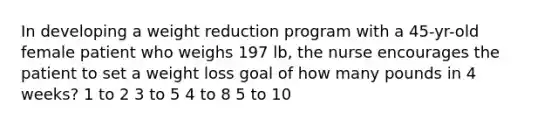 In developing a weight reduction program with a 45-yr-old female patient who weighs 197 lb, the nurse encourages the patient to set a weight loss goal of how many pounds in 4 weeks? 1 to 2 3 to 5 4 to 8 5 to 10