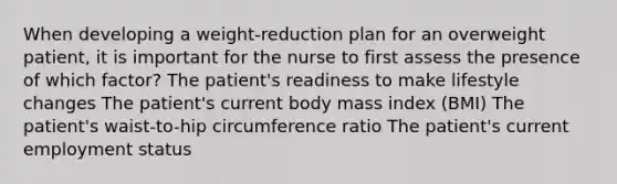 When developing a weight-reduction plan for an overweight patient, it is important for the nurse to first assess the presence of which factor? The patient's readiness to make lifestyle changes The patient's current body mass index (BMI) The patient's waist-to-hip circumference ratio The patient's current employment status