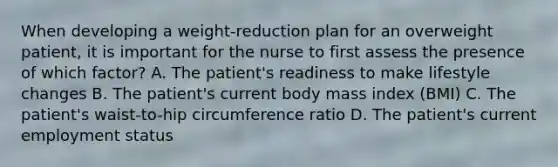 When developing a weight-reduction plan for an overweight patient, it is important for the nurse to first assess the presence of which factor? A. The patient's readiness to make lifestyle changes B. The patient's current body mass index (BMI) C. The patient's waist-to-hip circumference ratio D. The patient's current employment status