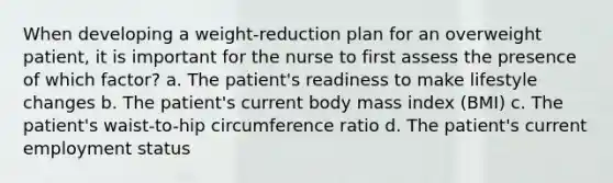 When developing a weight-reduction plan for an overweight patient, it is important for the nurse to first assess the presence of which factor? a. The patient's readiness to make lifestyle changes b. The patient's current body mass index (BMI) c. The patient's waist-to-hip circumference ratio d. The patient's current employment status