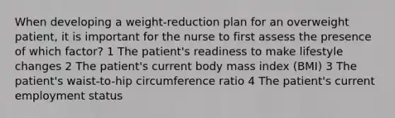 When developing a weight-reduction plan for an overweight patient, it is important for the nurse to first assess the presence of which factor? 1 The patient's readiness to make lifestyle changes 2 The patient's current body mass index (BMI) 3 The patient's waist-to-hip circumference ratio 4 The patient's current employment status