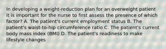 In developing a weight-reduction plan for an overweight patient it is important for the nurse to first assess the presence of which factor? A. The patient's current employment status B. The patient's waist-to-hip circumference ratio C. The patient's current body mass index (BMI) D. The patient's readiness to make lifestyle changes