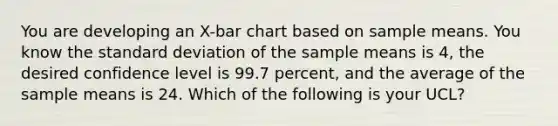 You are developing an X-bar chart based on sample means. You know the standard deviation of the sample means is 4, the desired confidence level is 99.7 percent, and the average of the sample means is 24. Which of the following is your UCL?