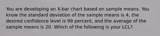 You are developing an X-bar chart based on sample means. You know the standard deviation of the sample means is 4, the desired confidence level is 99 percent, and the average of the sample means is 20. Which of the following is your LCL?