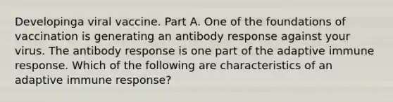 Developinga viral vaccine. Part A. One of the foundations of vaccination is generating an antibody response against your virus. The antibody response is one part of the adaptive immune response. Which of the following are characteristics of an adaptive immune response?