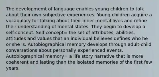 The developmemt of language enables young children to talk about their own subjective experiences. Young children acquire a vocabulary for talking about their inner mental lives and refine their understanding of mental states. They begin to develop a self-concept. Self concept= the set of attributes, abilities, attitudes and values that an individual believes defines who he or she is. Autobiographical memory develops through adult-child conversations about personally experienced events. Autobiographical memory= a life story narrative that is more coeherent and lasting than the isolated memories of the first few years.