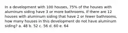 In a development with 100 houses, 75% of the houses with aluminum siding have 3 or more bathrooms. If there are 12 houses with aluminum siding that have 2 or fewer bathrooms, how many houses in this development do not have aluminum siding? a. 48 b. 52 c. 56 d. 60 e. 64