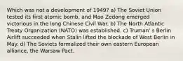 Which was not a development of 1949? a) The Soviet Union tested its first atomic bomb, and Mao Zedong emerged victorious in the long Chinese Civil War. b) The North Atlantic Treaty Organization (NATO) was established. c) Truman' s Berlin Airlift succeeded when Stalin lifted the blockade of West Berlin in May. d) The Soviets formalized their own eastern European alliance, the Warsaw Pact.