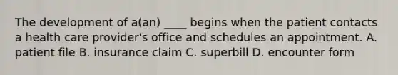 The development of a(an) ____ begins when the patient contacts a health care provider's office and schedules an appointment. A. patient file B. insurance claim C. superbill D. encounter form