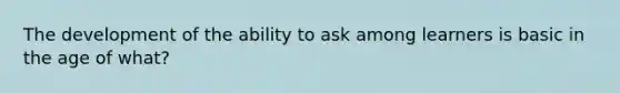 The development of the ability to ask among learners is basic in the age of what?