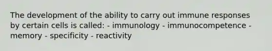 The development of the ability to carry out immune responses by certain cells is called: - immunology - immunocompetence - memory - specificity - reactivity