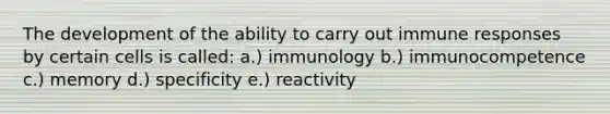 The development of the ability to carry out immune responses by certain cells is called: a.) immunology b.) immunocompetence c.) memory d.) specificity e.) reactivity