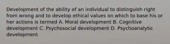 Development of the ability of an individual to distinguish right from wrong and to develop ethical values on which to base his or her actions is termed A. Moral development B. Cognitive development C. Psychosocial development D. Psychoanalytic development