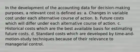 In the development of the accounting data for decision-making purposes, a relevant cost is defined as: a. Changes in variable cost under each alternative course of action. b. Future costs which will differ under each alternative course of action. c. Historical costs which are the best available basis for estimating future costs. d. Standard costs which are developed by time-and-motion-study techniques because of their relevance to managerial control.