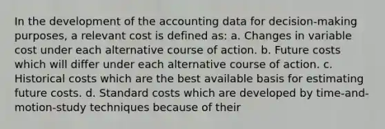 In the development of the accounting data for decision-making purposes, a relevant cost is defined as: a. Changes in variable cost under each alternative course of action. b. Future costs which will differ under each alternative course of action. c. Historical costs which are the best available basis for estimating future costs. d. <a href='https://www.questionai.com/knowledge/k66rzHC4Lr-standard-costs' class='anchor-knowledge'>standard costs</a> which are developed by time-and-motion-study techniques because of their