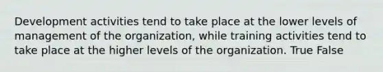 Development activities tend to take place at the lower levels of management of the organization, while training activities tend to take place at the higher levels of the organization. True False