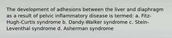 The development of adhesions between the liver and diaphragm as a result of pelvic inflammatory disease is termed: a. Fitz-Hugh-Curtis syndrome b. Dandy-Walker syndrome c. Stein-Leventhal syndrome d. Asherman syndrome