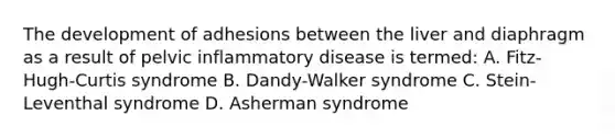 The development of adhesions between the liver and diaphragm as a result of pelvic inflammatory disease is termed: A. Fitz-Hugh-Curtis syndrome B. Dandy-Walker syndrome C. Stein-Leventhal syndrome D. Asherman syndrome