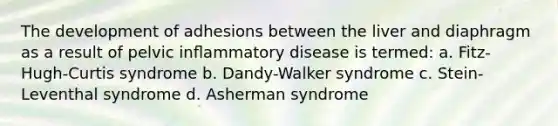 The development of adhesions between the liver and diaphragm as a result of pelvic inﬂammatory disease is termed: a. Fitz-Hugh-Curtis syndrome b. Dandy-Walker syndrome c. Stein-Leventhal syndrome d. Asherman syndrome