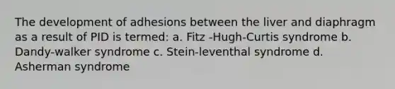 The development of adhesions between the liver and diaphragm as a result of PID is termed: a. Fitz -Hugh-Curtis syndrome b. Dandy-walker syndrome c. Stein-leventhal syndrome d. Asherman syndrome