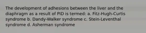 The development of adhesions between the liver and the diaphragm as a result of PID is termed: a. Fitz-Hugh-Curtis syndrome b. Dandy-Walker syndrome c. Stein-Leventhal syndrome d. Asherman syndrome