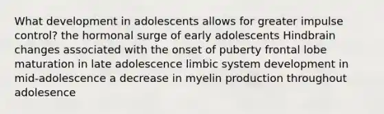 What development in adolescents allows for greater impulse control? the hormonal surge of early adolescents Hindbrain changes associated with the onset of puberty frontal lobe maturation in late adolescence limbic system development in mid-adolescence a decrease in myelin production throughout adolesence