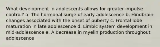 What development in adolescents allows for greater impulse control? a. The hormonal surge of early adolescence b. Hindbrain changes associated with the onset of puberty c. Frontal lobe maturation in late adolescence d. Limbic system development in mid-adolescence e. A decrease in myelin production throughout adolescence