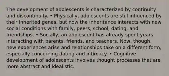 The development of adolescents is characterized by continuity and discontinuity. • Physically, adolescents are still influenced by their inherited genes, but now the inheritance interacts with new social conditions with family, peers, school, dating, and friendships. • Socially, an adolescent has already spent years interacting with parents, friends, and teachers. Now, though, new experiences arise and relationships take on a different form, especially concerning dating and intimacy. • Cognitive development of adolescents involves thought processes that are more abstract and idealistic.