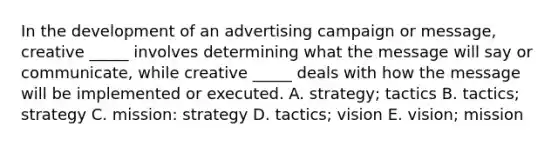 In the development of an advertising campaign or message, creative _____ involves determining what the message will say or communicate, while creative _____ deals with how the message will be implemented or executed. A. strategy; tactics B. tactics; strategy C. mission: strategy D. tactics; vision E. vision; mission