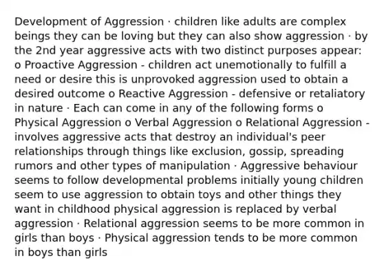 Development of Aggression · children like adults are complex beings they can be loving but they can also show aggression · by the 2nd year aggressive acts with two distinct purposes appear: o Proactive Aggression - children act unemotionally to fulfill a need or desire this is unprovoked aggression used to obtain a desired outcome o Reactive Aggression - defensive or retaliatory in nature · Each can come in any of the following forms o Physical Aggression o Verbal Aggression o Relational Aggression - involves aggressive acts that destroy an individual's peer relationships through things like exclusion, gossip, spreading rumors and other types of manipulation · Aggressive behaviour seems to follow developmental problems initially young children seem to use aggression to obtain toys and other things they want in childhood physical aggression is replaced by verbal aggression · Relational aggression seems to be more common in girls than boys · Physical aggression tends to be more common in boys than girls